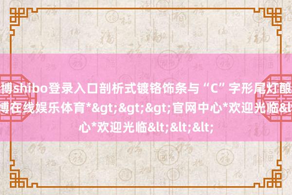 世博shibo登录入口剖析式镀铬饰条与“C”字形尾灯酿成呼应-*世博在线娱乐体育*>>>官网中心*欢迎光临<<<