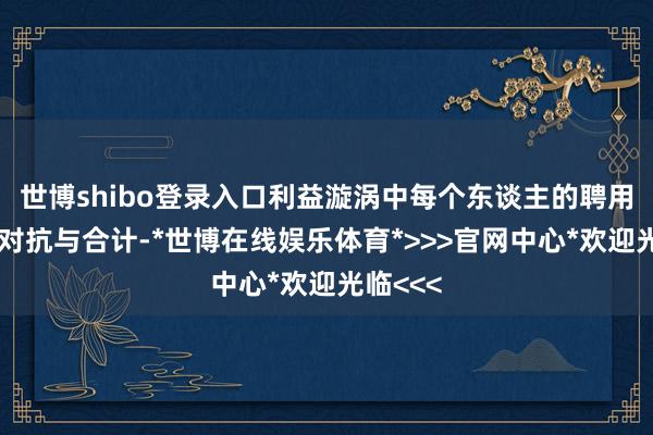 世博shibo登录入口利益漩涡中每个东谈主的聘用都带着对抗与合计-*世博在线娱乐体育*>>>官网中心*欢迎光临<<<