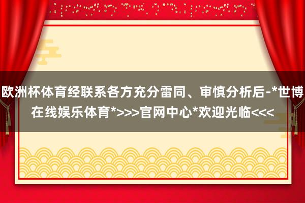 欧洲杯体育经联系各方充分雷同、审慎分析后-*世博在线娱乐体育*>>>官网中心*欢迎光临<<<