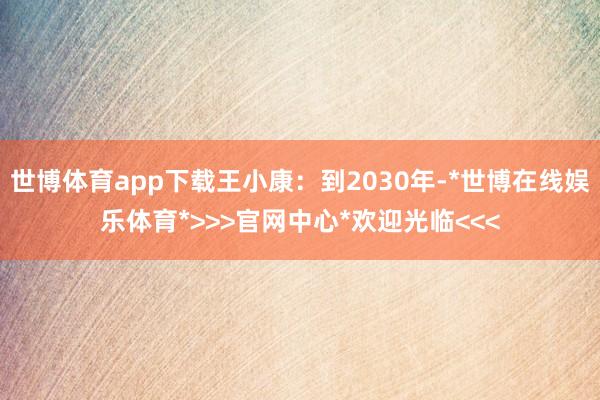 世博体育app下载王小康：到2030年-*世博在线娱乐体育*>>>官网中心*欢迎光临<<<