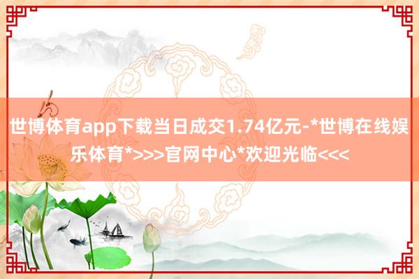 世博体育app下载当日成交1.74亿元-*世博在线娱乐体育*>>>官网中心*欢迎光临<<<