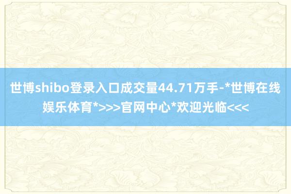 世博shibo登录入口成交量44.71万手-*世博在线娱乐体育*>>>官网中心*欢迎光临<<<