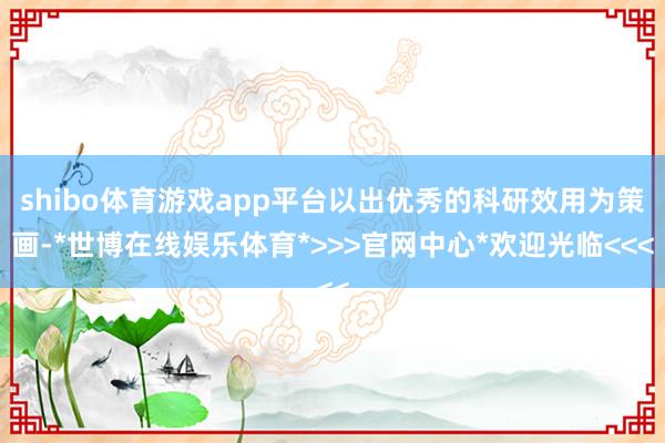 shibo体育游戏app平台以出优秀的科研效用为策画-*世博在线娱乐体育*>>>官网中心*欢迎光临<<<