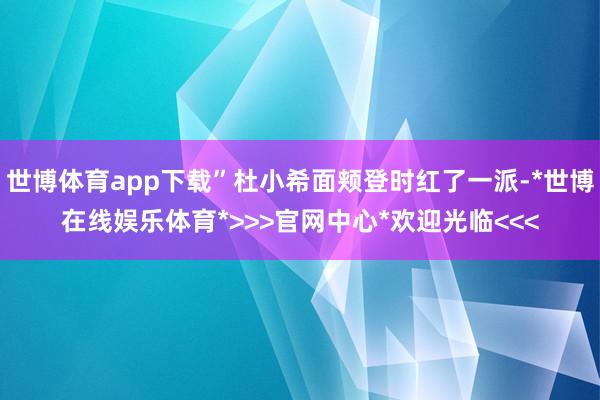 世博体育app下载”杜小希面颊登时红了一派-*世博在线娱乐体育*>>>官网中心*欢迎光临<<<