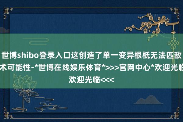 世博shibo登录入口这创造了单一变异根柢无法匹敌的战术可能性-*世博在线娱乐体育*>>>官网中心*欢迎光临<<<