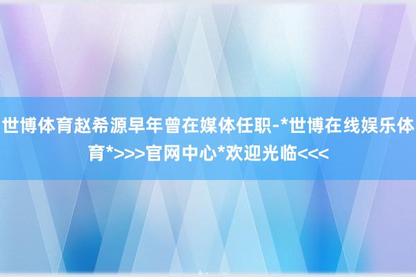 世博体育赵希源早年曾在媒体任职-*世博在线娱乐体育*>>>官网中心*欢迎光临<<<