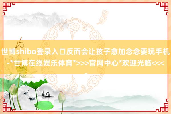 世博shibo登录入口反而会让孩子愈加念念要玩手机-*世博在线娱乐体育*>>>官网中心*欢迎光临<<<