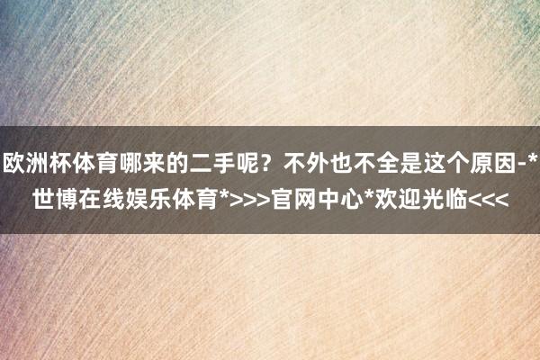 欧洲杯体育哪来的二手呢?不外也不全是这个原因-*世博在线娱乐体育*>>>官网中心*欢迎光临<<<
