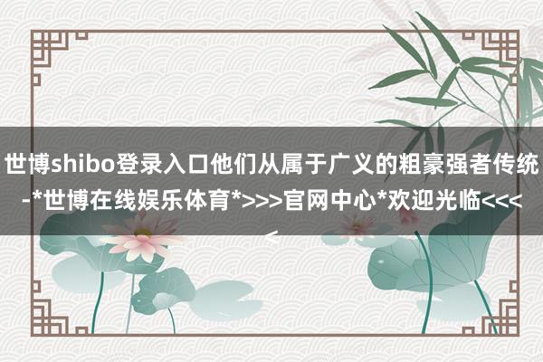 世博shibo登录入口他们从属于广义的粗豪强者传统-*世博在线娱乐体育*>>>官网中心*欢迎光临<<<