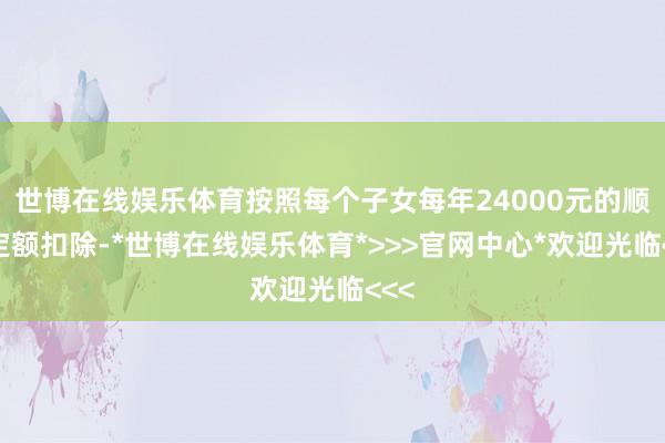世博在线娱乐体育按照每个子女每年24000元的顺次定额扣除-*世博在线娱乐体育*>>>官网中心*欢迎光临<<<