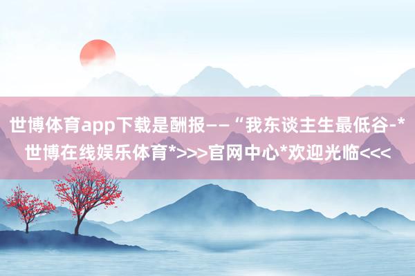 世博体育app下载是酬报——“我东谈主生最低谷-*世博在线娱乐体育*>>>官网中心*欢迎光临<<<