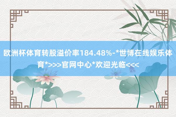 欧洲杯体育转股溢价率184.48%-*世博在线娱乐体育*>>>官网中心*欢迎光临<<<