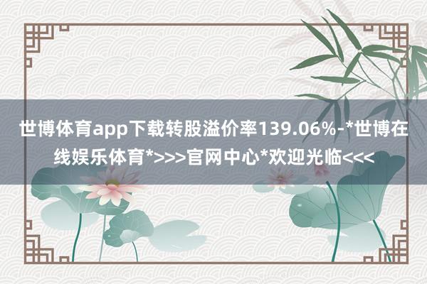 世博体育app下载转股溢价率139.06%-*世博在线娱乐体育*>>>官网中心*欢迎光临<<<