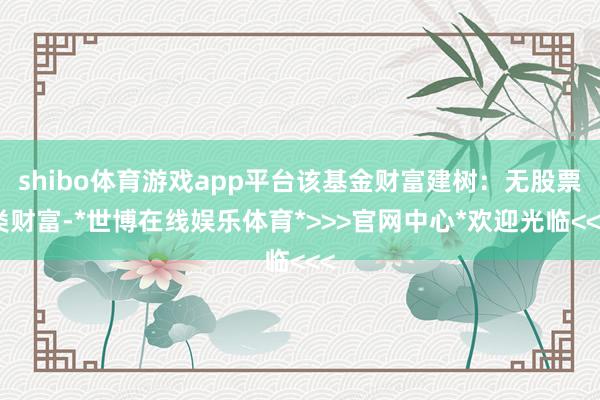 shibo体育游戏app平台该基金财富建树:无股票类财富-*世博在线娱乐体育*>>>官网中心*欢迎光临<<<