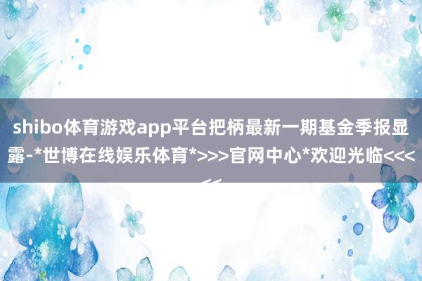 shibo体育游戏app平台把柄最新一期基金季报显露-*世博在线娱乐体育*>>>官网中心*欢迎光临<<<