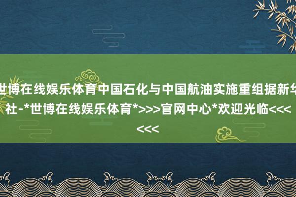 世博在线娱乐体育中国石化与中国航油实施重组据新华社-*世博在线娱乐体育*>>>官网中心*欢迎光临<<<