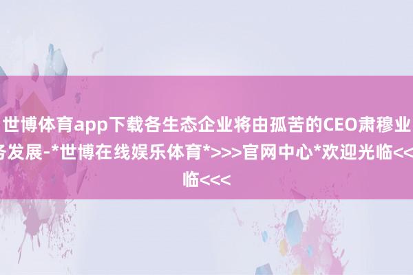世博体育app下载各生态企业将由孤苦的CEO肃穆业务发展-*世博在线娱乐体育*>>>官网中心*欢迎光临<<<