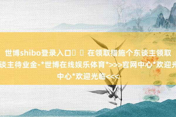 世博shibo登录入口		在领取措施个东谈主领取的个东谈主待业金-*世博在线娱乐体育*>>>官网中心*欢迎光临<<<