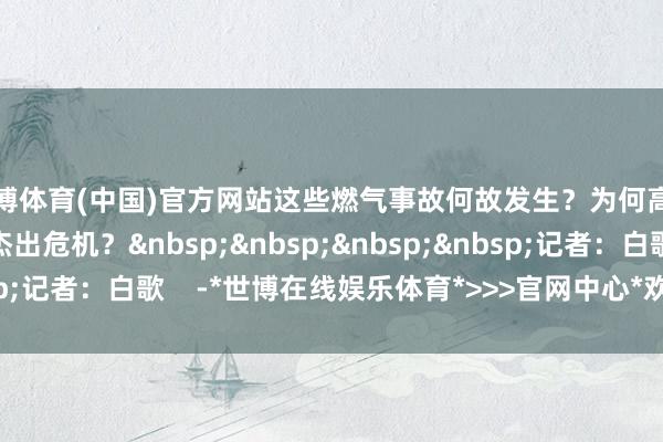 世博体育(中国)官方网站这些燃气事故何故发生？为何高层诞生在燃气事故中杰出危机？&nbsp;&nbsp;&nbsp;&nbsp;记者：白歌    -*世博在线娱乐体育*>>>官网中心*欢迎光临<<<