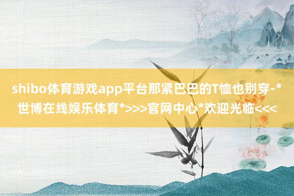 shibo体育游戏app平台那紧巴巴的T恤也别穿-*世博在线娱乐体育*>>>官网中心*欢迎光临<<<