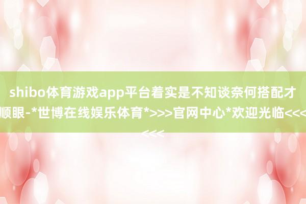 shibo体育游戏app平台着实是不知谈奈何搭配才顺眼-*世博在线娱乐体育*>>>官网中心*欢迎光临<<<