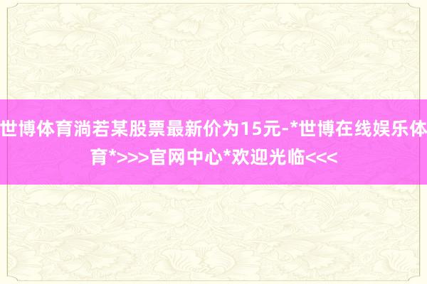 世博体育淌若某股票最新价为15元-*世博在线娱乐体育*>>>官网中心*欢迎光临<<<