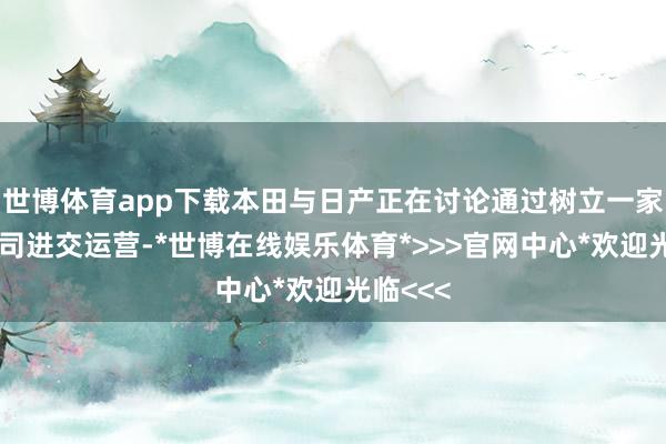 世博体育app下载本田与日产正在讨论通过树立一家控股公司进交运营-*世博在线娱乐体育*>>>官网中心*欢迎光临<<<