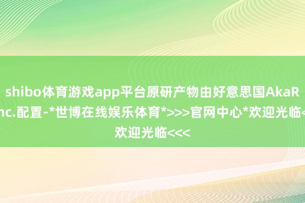 shibo体育游戏app平台原研产物由好意思国AkaRx Inc.配置-*世博在线娱乐体育*>>>官网中心*欢迎光临<<<