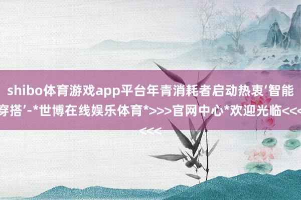 shibo体育游戏app平台年青消耗者启动热衷‘智能穿搭’-*世博在线娱乐体育*>>>官网中心*欢迎光临<<<