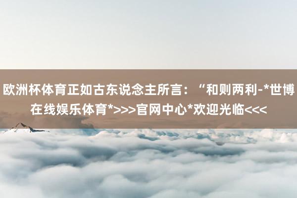 欧洲杯体育正如古东说念主所言:“和则两利-*世博在线娱乐体育*>>>官网中心*欢迎光临<<<