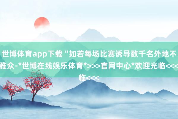 世博体育app下载“如若每场比赛诱导数千名外地不雅众-*世博在线娱乐体育*>>>官网中心*欢迎光临<<<