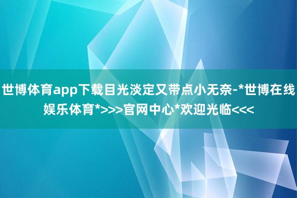 世博体育app下载目光淡定又带点小无奈-*世博在线娱乐体育*>>>官网中心*欢迎光临<<<