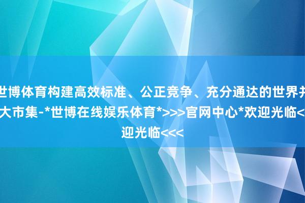 世博体育构建高效标准、公正竞争、充分通达的世界并吞大市集-*世博在线娱乐体育*>>>官网中心*欢迎光临<<<