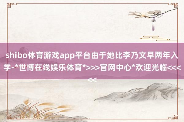shibo体育游戏app平台由于她比李乃文早两年入学-*世博在线娱乐体育*>>>官网中心*欢迎光临<<<