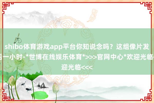 shibo体育游戏app平台你知说念吗？这组像片发布后一小时-*世博在线娱乐体育*>>>官网中心*欢迎光临<<<
