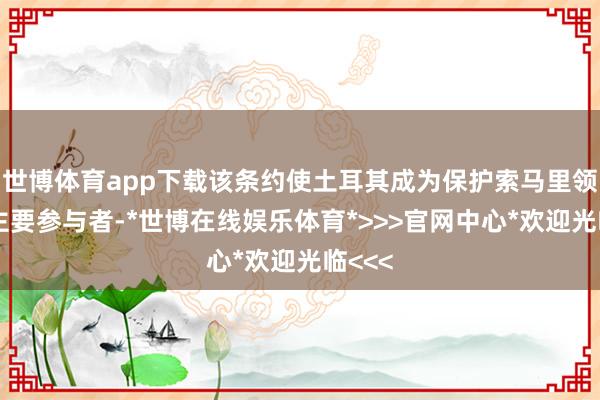 世博体育app下载该条约使土耳其成为保护索马里领海的主要参与者-*世博在线娱乐体育*>>>官网中心*欢迎光临<<<