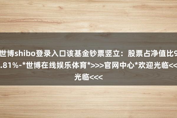 世博shibo登录入口该基金钞票竖立：股票占净值比91.81%-*世博在线娱乐体育*>>>官网中心*欢迎光临<<<