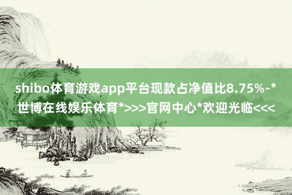 shibo体育游戏app平台现款占净值比8.75%-*世博在线娱乐体育*>>>官网中心*欢迎光临<<<