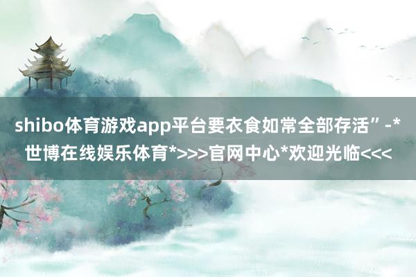 shibo体育游戏app平台要衣食如常全部存活”-*世博在线娱乐体育*>>>官网中心*欢迎光临<<<