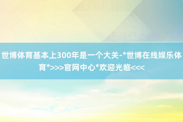 世博体育基本上300年是一个大关-*世博在线娱乐体育*>>>官网中心*欢迎光临<<<