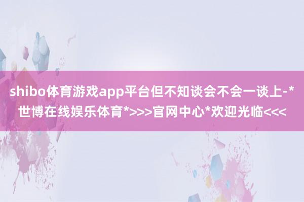 shibo体育游戏app平台但不知谈会不会一谈上-*世博在线娱乐体育*>>>官网中心*欢迎光临<<<