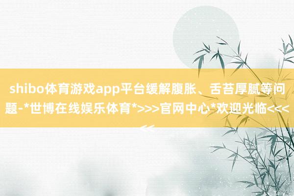 shibo体育游戏app平台缓解腹胀、舌苔厚腻等问题-*世博在线娱乐体育*>>>官网中心*欢迎光临<<<