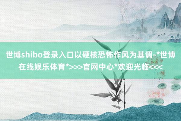 世博shibo登录入口以硬核恐怖作风为基调-*世博在线娱乐体育*>>>官网中心*欢迎光临<<<