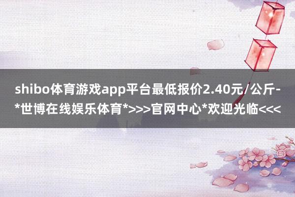 shibo体育游戏app平台最低报价2.40元/公斤-*世博在线娱乐体育*>>>官网中心*欢迎光临<<<