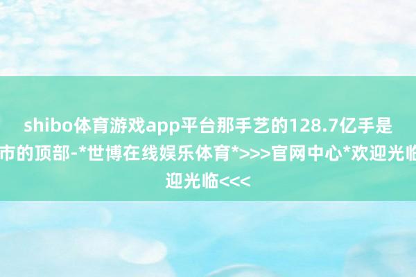shibo体育游戏app平台那手艺的128.7亿手是在牛市的顶部-*世博在线娱乐体育*>>>官网中心*欢迎光临<<<