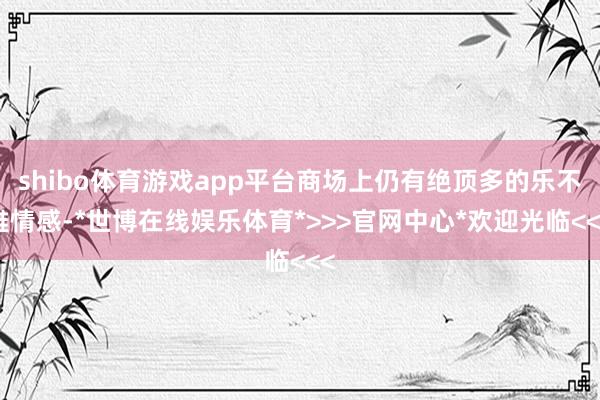 shibo体育游戏app平台商场上仍有绝顶多的乐不雅情感-*世博在线娱乐体育*>>>官网中心*欢迎光临<<<