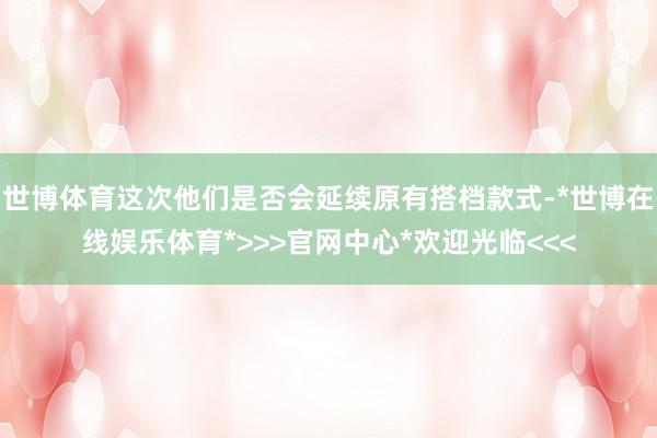 世博体育这次他们是否会延续原有搭档款式-*世博在线娱乐体育*>>>官网中心*欢迎光临<<<