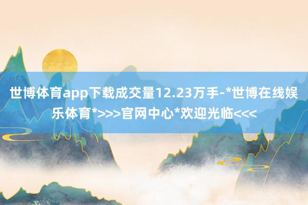 世博体育app下载成交量12.23万手-*世博在线娱乐体育*>>>官网中心*欢迎光临<<<