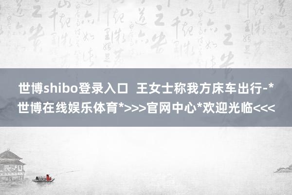 世博shibo登录入口 王女士称我方床车出行-*世博在线娱乐体育*>>>官网中心*欢迎光临<<<
