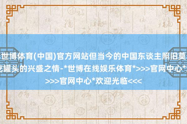 世博体育(中国)官方网站但当今的中国东谈主照旧莫得了往时对吃罐头的兴盛之情-*世博在线娱乐体育*>>>官网中心*欢迎光临<<<